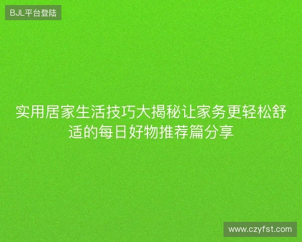 实用居家生活技巧大揭秘让家务更轻松舒适的每日好物推荐篇分享